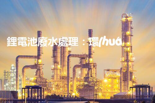 鋰電池廢水處理：環(huán)保新思路與以后展望？